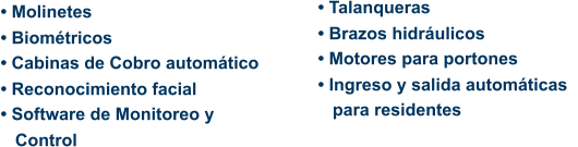 • Molinetes • Biométricos • Cabinas de Cobro automático • Reconocimiento facial • Software de Monitoreo y    Control • Talanqueras • Brazos hidráulicos • Motores para portones • Ingreso y salida automáticas      para residentes
