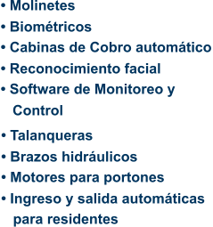 • Molinetes • Biométricos • Cabinas de Cobro automático • Reconocimiento facial • Software de Monitoreo y    Control • Talanqueras • Brazos hidráulicos • Motores para portones • Ingreso y salida automáticas      para residentes